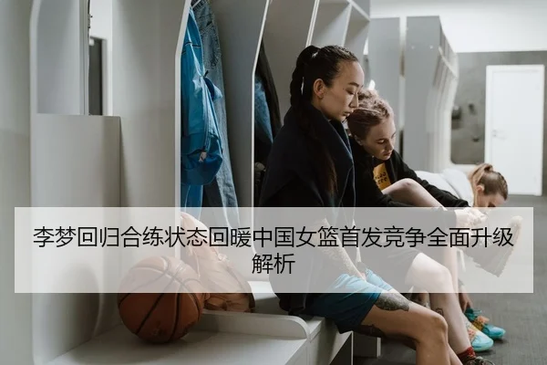 李梦回归合练状态回暖中国女篮首发竞争全面升级解析