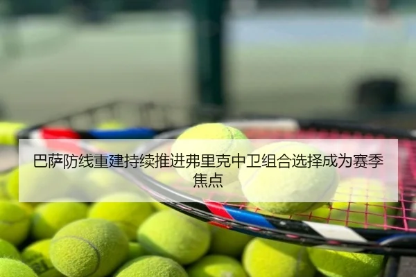 巴萨防线重建持续推进弗里克中卫组合选择成为赛季焦点