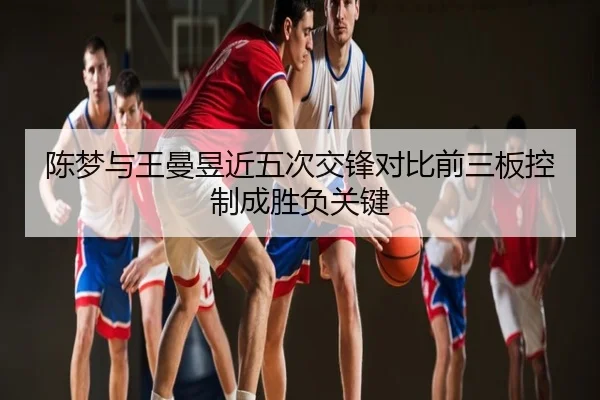 陈梦与王曼昱近五次交锋对比前三板控制成胜负关键